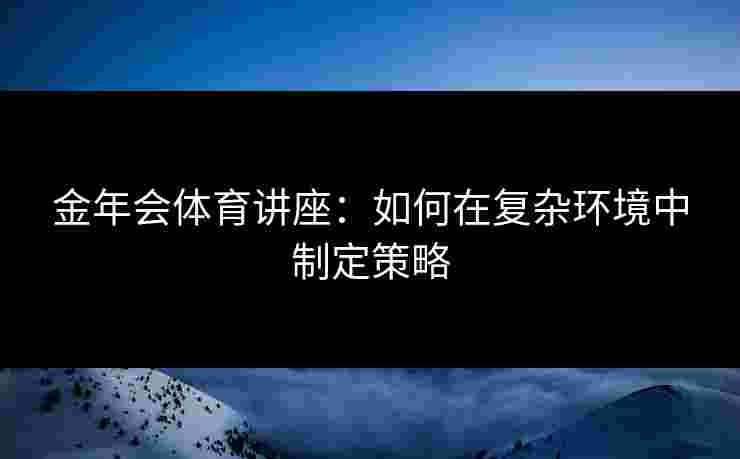 金年会体育讲座：如何在复杂环境中制定策略